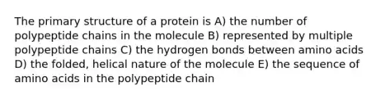 The <a href='https://www.questionai.com/knowledge/knHR7ecP3u-primary-structure' class='anchor-knowledge'>primary structure</a> of a protein is A) the number of polypeptide chains in the molecule B) represented by multiple polypeptide chains C) the hydrogen bonds between <a href='https://www.questionai.com/knowledge/k9gb720LCl-amino-acids' class='anchor-knowledge'>amino acids</a> D) the folded, helical nature of the molecule E) the sequence of amino acids in the polypeptide chain