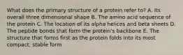 What does the primary structure of a protein refer to? A. Its overall three dimensional shape B. The amino acid sequence of the protein C. The location of its alpha helices and beta sheets D. The peptide bonds that form the protein's backbone E. The structure that forms first as the protein folds into its most compact, stable form