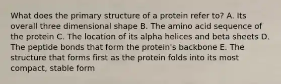 What does the primary structure of a protein refer to? A. Its overall three dimensional shape B. The amino acid sequence of the protein C. The location of its alpha helices and beta sheets D. The peptide bonds that form the protein's backbone E. The structure that forms first as the protein folds into its most compact, stable form