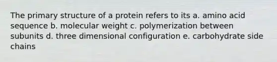 The primary structure of a protein refers to its a. amino acid sequence b. molecular weight c. polymerization between subunits d. three dimensional configuration e. carbohydrate side chains