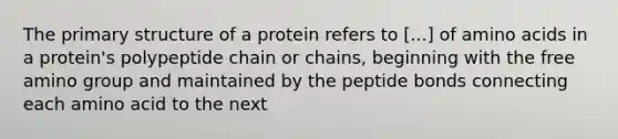 The primary structure of a protein refers to [...] of amino acids in a protein's polypeptide chain or chains, beginning with the free amino group and maintained by the peptide bonds connecting each amino acid to the next