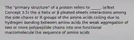 The "primary structure" of a protein refers to _____. (eText Concept 3.5) the α helix or β pleated sheets interactions among the side chains or R groups of the amino acids coiling due to hydrogen bonding between amino acids the weak aggregation of two or more polypeptide chains into one functional macromolecule the sequence of amino acids