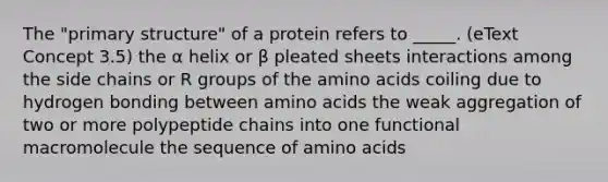 The "primary structure" of a protein refers to _____. (eText Concept 3.5) the α helix or β pleated sheets interactions among the side chains or R groups of the amino acids coiling due to hydrogen bonding between amino acids the weak aggregation of two or more polypeptide chains into one functional macromolecule the sequence of amino acids