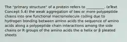 The "primary structure" of a protein refers to __________. (eText Concept 5.4) the weak aggregation of two or more polypeptide chains into one functional macromolecule coiling due to hydrogen bonding between amino acids the sequence of amino acids along a polypeptide chain interactions among the side chains or R groups of the amino acids the α helix or β pleated sheets