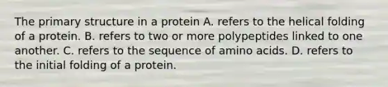 The primary structure in a protein A. refers to the helical folding of a protein. B. refers to two or more polypeptides linked to one another. C. refers to the sequence of amino acids. D. refers to the initial folding of a protein.