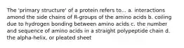 The 'primary structure' of a protein refers to... a. interactions amond the side chains of R-groups of the amino acids b. coiling due to hydrogen bonding between amino acids c. the number and sequence of amino acids in a straight polypeptide chain d. the alpha-helix, or pleated sheet