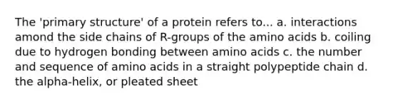 The 'primary structure' of a protein refers to... a. interactions amond the side chains of R-groups of the amino acids b. coiling due to hydrogen bonding between amino acids c. the number and sequence of amino acids in a straight polypeptide chain d. the alpha-helix, or pleated sheet