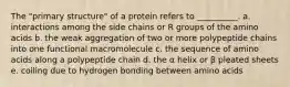 The "primary structure" of a protein refers to __________. a. interactions among the side chains or R groups of the amino acids b. the weak aggregation of two or more polypeptide chains into one functional macromolecule c. the sequence of amino acids along a polypeptide chain d. the α helix or β pleated sheets e. coiling due to hydrogen bonding between amino acids