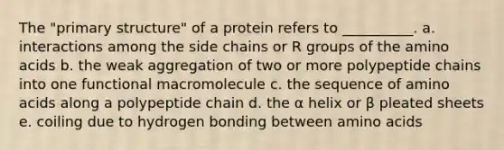 The "primary structure" of a protein refers to __________. a. interactions among the side chains or R groups of the amino acids b. the weak aggregation of two or more polypeptide chains into one functional macromolecule c. the sequence of amino acids along a polypeptide chain d. the α helix or β pleated sheets e. coiling due to hydrogen bonding between amino acids