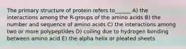 The primary structure of protein refers to______ A) the interactions among the R-groups of the amino acids B) the number and sequence of amino acids C) the interactions among two or more polypeptides D) coiling due to hydrogen bonding between amino acid E) the alpha helix or pleated sheets