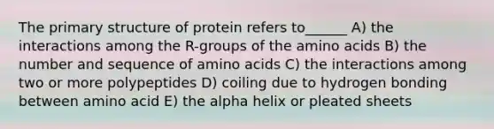 The primary structure of protein refers to______ A) the interactions among the R-groups of the amino acids B) the number and sequence of amino acids C) the interactions among two or more polypeptides D) coiling due to hydrogen bonding between amino acid E) the alpha helix or pleated sheets