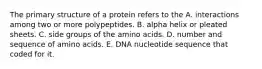 The primary structure of a protein refers to the A. interactions among two or more polypeptides. B. alpha helix or pleated sheets. C. side groups of the amino acids. D. number and sequence of amino acids. E. DNA nucleotide sequence that coded for it.