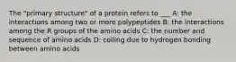 The "primary structure" of a protein refers to ___ A: the interactions among two or more polypeptides B: the interactions among the R groups of the amino acids C: the number and sequence of amino acids D: coiling due to hydrogen bonding between amino acids