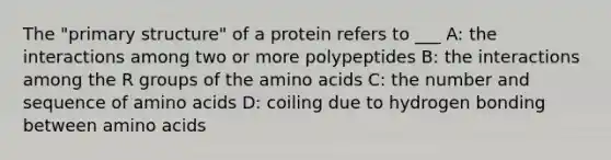 The "primary structure" of a protein refers to ___ A: the interactions among two or more polypeptides B: the interactions among the R groups of the amino acids C: the number and sequence of amino acids D: coiling due to hydrogen bonding between amino acids