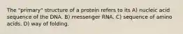 The "primary" structure of a protein refers to its A) nucleic acid sequence of the DNA. B) messenger RNA. C) sequence of amino acids. D) way of folding.