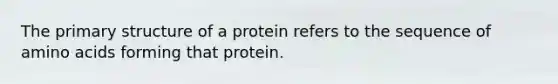 The primary structure of a protein refers to the sequence of amino acids forming that protein.