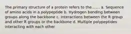 The primary structure of a protein refers to the....... a. Sequence of amino acids in a polypeptide b. Hydrogen bonding between groups along the backbone c. Interactions between the R group and other R groups or the backbone d. Multiple polypeptides interacting with each other