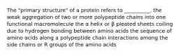 The "primary structure" of a protein refers to __________. the weak aggregation of two or more polypeptide chains into one functional macromolecule the α helix or β pleated sheets coiling due to hydrogen bonding between amino acids the sequence of amino acids along a polypeptide chain interactions among the side chains or R groups of the amino acids