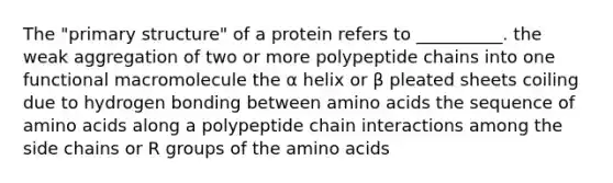 The "primary structure" of a protein refers to __________. the weak aggregation of two or more polypeptide chains into one functional macromolecule the α helix or β pleated sheets coiling due to hydrogen bonding between amino acids the sequence of amino acids along a polypeptide chain interactions among the side chains or R groups of the amino acids