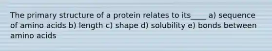 The primary structure of a protein relates to its____ a) sequence of amino acids b) length c) shape d) solubility e) bonds between amino acids