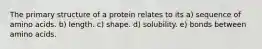 The primary structure of a protein relates to its a) sequence of amino acids. b) length. c) shape. d) solubility. e) bonds between amino acids.