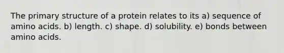 The primary structure of a protein relates to its a) sequence of amino acids. b) length. c) shape. d) solubility. e) bonds between amino acids.