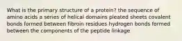 What is the primary structure of a protein? the sequence of amino acids a series of helical domains pleated sheets covalent bonds formed between fibroin residues hydrogen bonds formed between the components of the peptide linkage