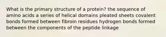 What is the <a href='https://www.questionai.com/knowledge/knHR7ecP3u-primary-structure' class='anchor-knowledge'>primary structure</a> of a protein? the sequence of <a href='https://www.questionai.com/knowledge/k9gb720LCl-amino-acids' class='anchor-knowledge'>amino acids</a> a series of helical domains pleated sheets covalent bonds formed between fibroin residues hydrogen bonds formed between the components of the peptide linkage