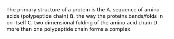 The primary structure of a protein is the A. sequence of amino acids (polypeptide chain) B. the way the proteins bends/folds in on itself C. two dimensional folding of the amino acid chain D. more than one polypeptide chain forms a complex