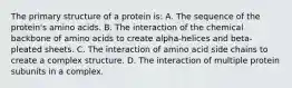 The primary structure of a protein is: A. The sequence of the protein's amino acids. B. The interaction of the chemical backbone of amino acids to create alpha-helices and beta-pleated sheets. C. The interaction of amino acid side chains to create a complex structure. D. The interaction of multiple protein subunits in a complex.