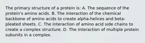 The primary structure of a protein is: A. The sequence of the protein's amino acids. B. The interaction of the chemical backbone of amino acids to create alpha-helices and beta-pleated sheets. C. The interaction of amino acid side chains to create a complex structure. D. The interaction of multiple protein subunits in a complex.