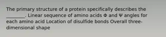 The primary structure of a protein specifically describes the ________. Linear sequence of amino acids Φ and Ψ angles for each amino acid Location of disulfide bonds Overall three-dimensional shape