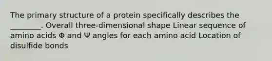 The primary structure of a protein specifically describes the ________. Overall three-dimensional shape Linear sequence of amino acids Φ and Ψ angles for each amino acid Location of disulfide bonds