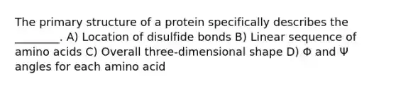 The primary structure of a protein specifically describes the ________. A) Location of disulfide bonds B) Linear sequence of amino acids C) Overall three-dimensional shape D) Φ and Ψ angles for each amino acid