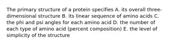 The primary structure of a protein specifies A. its overall three-dimensional structure B. its linear sequence of amino acids C. the phi and psi angles for each amino acid D. the number of each type of amino acid (percent composition) E. the level of simplicity of the structure