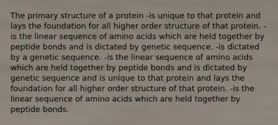 The primary structure of a protein -is unique to that protein and lays the foundation for all higher order structure of that protein. -is the linear sequence of amino acids which are held together by peptide bonds and is dictated by genetic sequence. -is dictated by a genetic sequence. -is the linear sequence of amino acids which are held together by peptide bonds and is dictated by genetic sequence and is unique to that protein and lays the foundation for all higher order structure of that protein. -is the linear sequence of amino acids which are held together by peptide bonds.