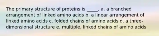 The primary structure of proteins is _____. a. a branched arrangement of linked amino acids b. a linear arrangement of linked amino acids c. folded chains of amino acids d. a three-dimensional structure e. multiple, linked chains of amino acids