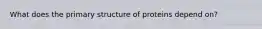 What does the primary structure of proteins depend on?