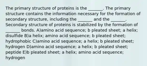 The primary structure of proteins is the _______. The primary structure contains the information necessary for the formation of secondary structure, including the _______ and the _______. Secondary structure of proteins is stabilized by the formation of _______ bonds. A)amino acid sequence; b pleated sheet; a helix; disulfide B)a helix; amino acid sequence; b pleated sheet; hydrophobic C)amino acid sequence; a helix; b pleated sheet; hydrogen D)amino acid sequence; a helix; b pleated sheet; peptide E)b pleated sheet; a helix; amino acid sequence; hydrogen