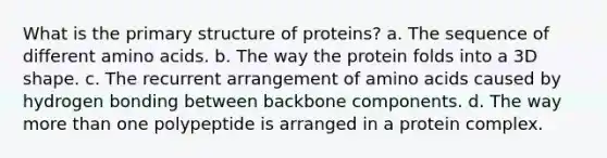 What is the <a href='https://www.questionai.com/knowledge/knHR7ecP3u-primary-structure' class='anchor-knowledge'>primary structure</a> of proteins? a. The sequence of different <a href='https://www.questionai.com/knowledge/k9gb720LCl-amino-acids' class='anchor-knowledge'>amino acids</a>. b. The way the protein folds into a 3D shape. c. The recurrent arrangement of amino acids caused by hydrogen bonding between backbone components. d. The way <a href='https://www.questionai.com/knowledge/keWHlEPx42-more-than' class='anchor-knowledge'>more than</a> one polypeptide is arranged in a protein complex.