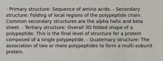 - Primary structure: Sequence of amino acids. - Secondary structure: Folding of local regions of the polypeptide chain. Common secondary structures are the alpha helix and beta sheet. - Tertiary structure: Overall 3D folded shape of a polypeptide. This is the final level of structure for a protein composed of a single polypeptide. - Quaternary structure: The association of two or more polypeptides to form a multi-subunit protein.