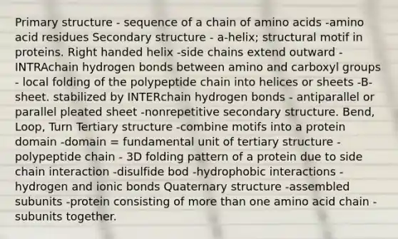 Primary structure - sequence of a chain of amino acids -amino acid residues Secondary structure - a-helix; structural motif in proteins. Right handed helix -side chains extend outward - INTRAchain hydrogen bonds between amino and carboxyl groups - local folding of the polypeptide chain into helices or sheets -B-sheet. stabilized by INTERchain hydrogen bonds - antiparallel or parallel pleated sheet -nonrepetitive secondary structure. Bend, Loop, Turn Tertiary structure -combine motifs into a protein domain -domain = fundamental unit of tertiary structure -polypeptide chain - 3D folding pattern of a protein due to side chain interaction -disulfide bod -hydrophobic interactions -hydrogen and ionic bonds Quaternary structure -assembled subunits -protein consisting of more than one amino acid chain -subunits together.