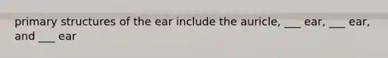 primary structures of the ear include the auricle, ___ ear, ___ ear, and ___ ear