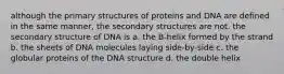 although the primary structures of proteins and DNA are defined in the same manner, the secondary structures are not. the secondary structure of DNA is a. the B-helix formed by the strand b. the sheets of DNA molecules laying side-by-side c. the globular proteins of the DNA structure d. the double helix