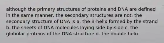 although the primary structures of proteins and DNA are defined in the same manner, the secondary structures are not. the secondary structure of DNA is a. the B-helix formed by the strand b. the sheets of DNA molecules laying side-by-side c. the globular proteins of the DNA structure d. the double helix