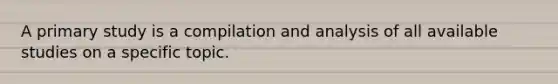 A primary study is a compilation and analysis of all available studies on a specific topic.