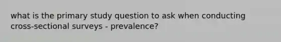 what is the primary study question to ask when conducting cross-sectional surveys - prevalence?