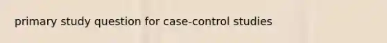 primary study question for case-control studies