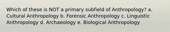 Which of these is NOT a primary subfield of Anthropology? a. Cultural Anthropology b. Forensic Anthropology c. Linguistic Anthropology d. Archaeology e. Biological Anthropology