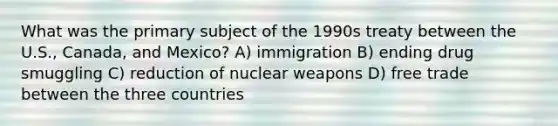 What was the primary subject of the 1990s treaty between the U.S., Canada, and Mexico? A) immigration B) ending drug smuggling C) reduction of nuclear weapons D) free trade between the three countries